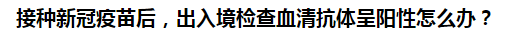 接種新冠疫苗后，出入境檢查血清抗體呈陽性怎么辦？
