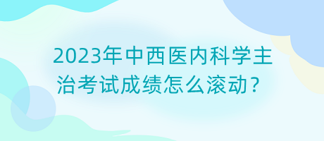 2023年中西醫(yī)內(nèi)科學(xué)主治考試成績怎么滾動？