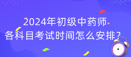 2024年初級中藥師各科目考試時間怎么安排？
