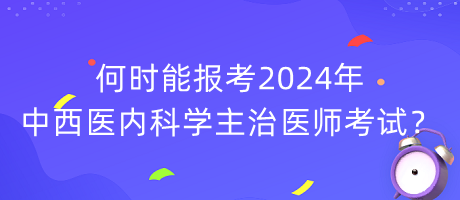 何時能報考2024年中西醫(yī)內(nèi)科學(xué)主治醫(yī)師考試？