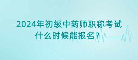 2024年初級中藥師職稱考試什么時候能報名？