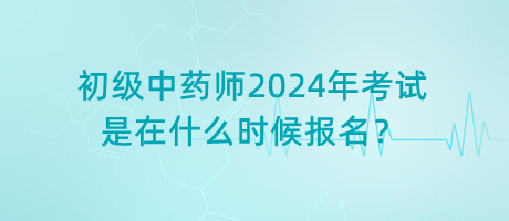 初級中藥師2024年考試是在什么時候報名？