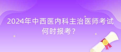 2024年中西醫(yī)內科主治醫(yī)師考試何時報考？
